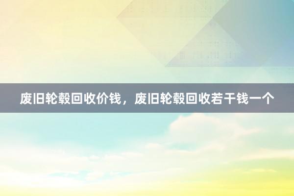 废旧轮毂回收价钱，废旧轮毂回收若干钱一个