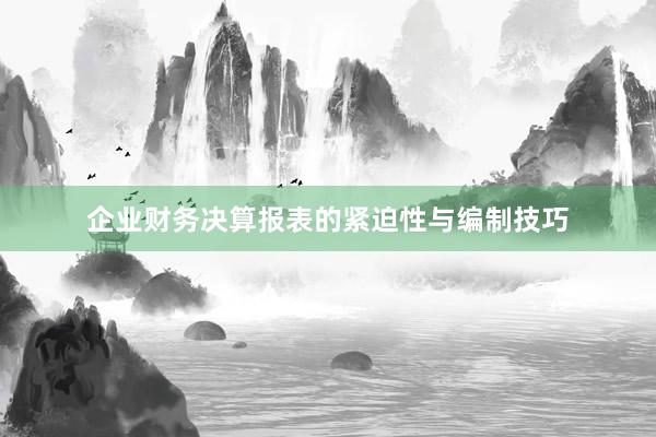 企业财务决算报表的紧迫性与编制技巧