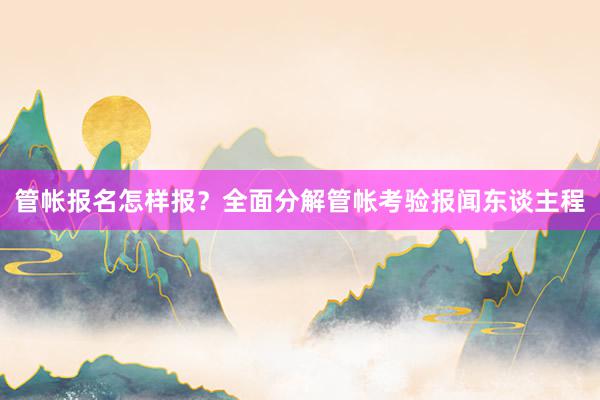 管帐报名怎样报？全面分解管帐考验报闻东谈主程