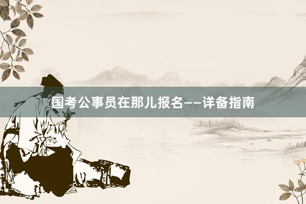 国考公事员在那儿报名——详备指南