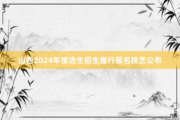 山西2024年接洽生招生推行报名技艺公布
