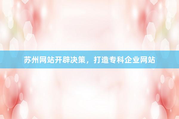 苏州网站开辟决策，打造专科企业网站