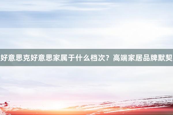 好意思克好意思家属于什么档次？高端家居品牌默契
