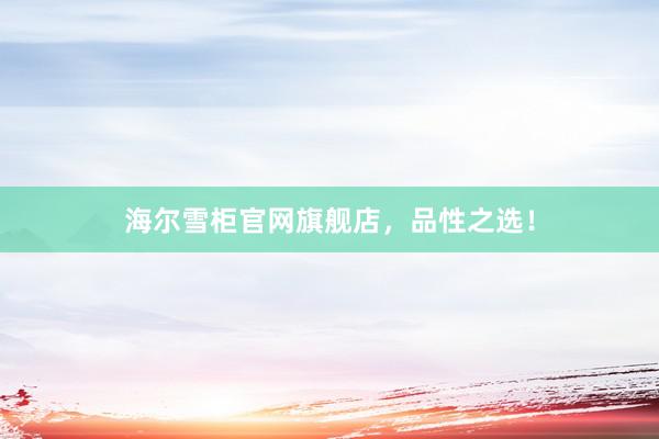 海尔雪柜官网旗舰店，品性之选！