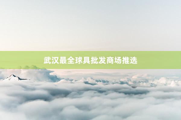 武汉最全球具批发商场推选